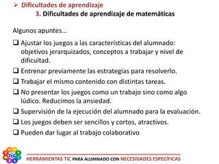 HERRAMIENTAS TIC PARA ALUMNADO CON NECESIDADES ESPECÍFICAS
 Dificultades de aprendizaje
3. Dificultades de aprendizaje de matemáticas
Algunos apuntes…
 Ajustar los juegos a las características del alumnado:
objetivos jerarquizados, conceptos a trabajar y nivel de
dificultad.
 Entrenar previamente las estrategias para resolverlo.
 Trabajar el mismo contenido con distintas tareas.
 No presentar los juegos como un trabajo sino como algo
lúdico. Reducimos la ansiedad.
 Supervisión de la ejecución del alumnado para la evaluación.
 Los juegos deben ser sencillos y cortos, atractivos.
 Pueden dar lugar al trabajo colaborativo
 
