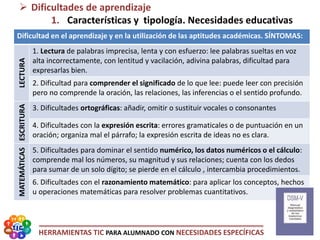 HERRAMIENTAS TIC PARA ALUMNADO CON NECESIDADES ESPECÍFICAS
 Dificultades de aprendizaje
1. Características y tipología. Necesidades educativas
Dificultad en el aprendizaje y en la utilización de las aptitudes académicas. SÍNTOMAS:
LECTURA
1. Lectura de palabras imprecisa, lenta y con esfuerzo: lee palabras sueltas en voz
alta incorrectamente, con lentitud y vacilación, adivina palabras, dificultad para
expresarlas bien.
2. Dificultad para comprender el significado de lo que lee: puede leer con precisión
pero no comprende la oración, las relaciones, las inferencias o el sentido profundo.
ESCRITURA
3. Dificultades ortográficas: añadir, omitir o sustituir vocales o consonantes
4. Dificultades con la expresión escrita: errores gramaticales o de puntuación en un
oración; organiza mal el párrafo; la expresión escrita de ideas no es clara.
MATEMÁTICAS
5. Dificultades para dominar el sentido numérico, los datos numéricos o el cálculo:
comprende mal los números, su magnitud y sus relaciones; cuenta con los dedos
para sumar de un solo dígito; se pierde en el cálculo , intercambia procedimientos.
6. Dificultades con el razonamiento matemático: para aplicar los conceptos, hechos
u operaciones matemáticas para resolver problemas cuantitativos.
 