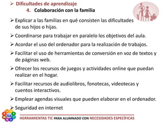 HERRAMIENTAS TIC PARA ALUMNADO CON NECESIDADES ESPECÍFICAS
 Dificultades de aprendizaje
4. Colaboración con la familia
Explicar a las familias en qué consisten las dificultades
de sus hijos o hijas.
Coordinarse para trabajar en paralelo los objetivos del aula.
Acordar el uso del ordenador para la realización de trabajos.
Facilitar el uso de herramientas de conversión en voz de textos y
de páginas web.
Ofrecer los recursos de juegos y actividades online que puedan
realizar en el hogar.
Facilitar recursos de audiolibros, fonotecas, videotecas y
cuentos interactivos.
Emplear agendas visuales que pueden elaborar en el ordenador.
Seguridad en internet
 
