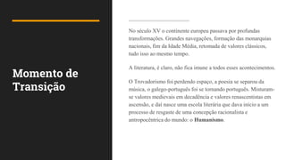 Momento de
Transição
No século XV o continente europeu passava por profundas
transformações. Grandes navegações, formação das monarquias
nacionais, fim da Idade Média, retomada de valores clássicos,
tudo isso ao mesmo tempo.
A literatura, é claro, não fica imune a todos esses acontecimentos.
O Trovadorismo foi perdendo espaço, a poesia se separou da
música, o galego-português foi se tornando português. Misturam-
se valores medievais em decadência e valores renascentistas em
ascensão, e daí nasce uma escola literária que dava início a um
processo de resgaste de uma concepção racionalista e
antropocêntrica do mundo: o Humanismo.
 