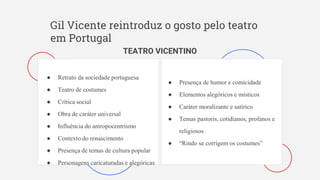 Gil Vicente reintroduz o gosto pelo teatro
em Portugal
TEATRO VICENTINO
● Retrato da sociedade portuguesa
● Teatro de costumes
● Crítica social
● Obra de caráter universal
● Influência do antropocentrismo
● Contexto do renascimento
● Presença de temas de cultura popular
● Personagens caricaturadas e alegóricas
● Presença de humor e comicidade
● Elementos alegóricos e místicos
● Caráter moralizante e satírico
● Temas pastoris, cotidianos, profanos e
religiosos
● “Rindo se corrigem os costumes”
 