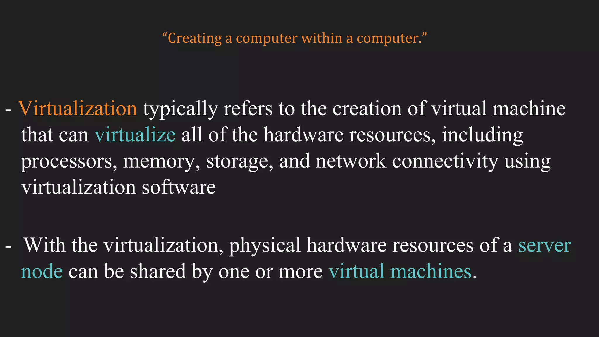 - Virtualization typically refers to the creation of virtual machine
that can virtualize all of the hardware resources, including
processors, memory, storage, and network connectivity using
virtualization software
- With the virtualization, physical hardware resources of a server
node can be shared by one or more virtual machines.
“Creating a computer within a computer.”
 