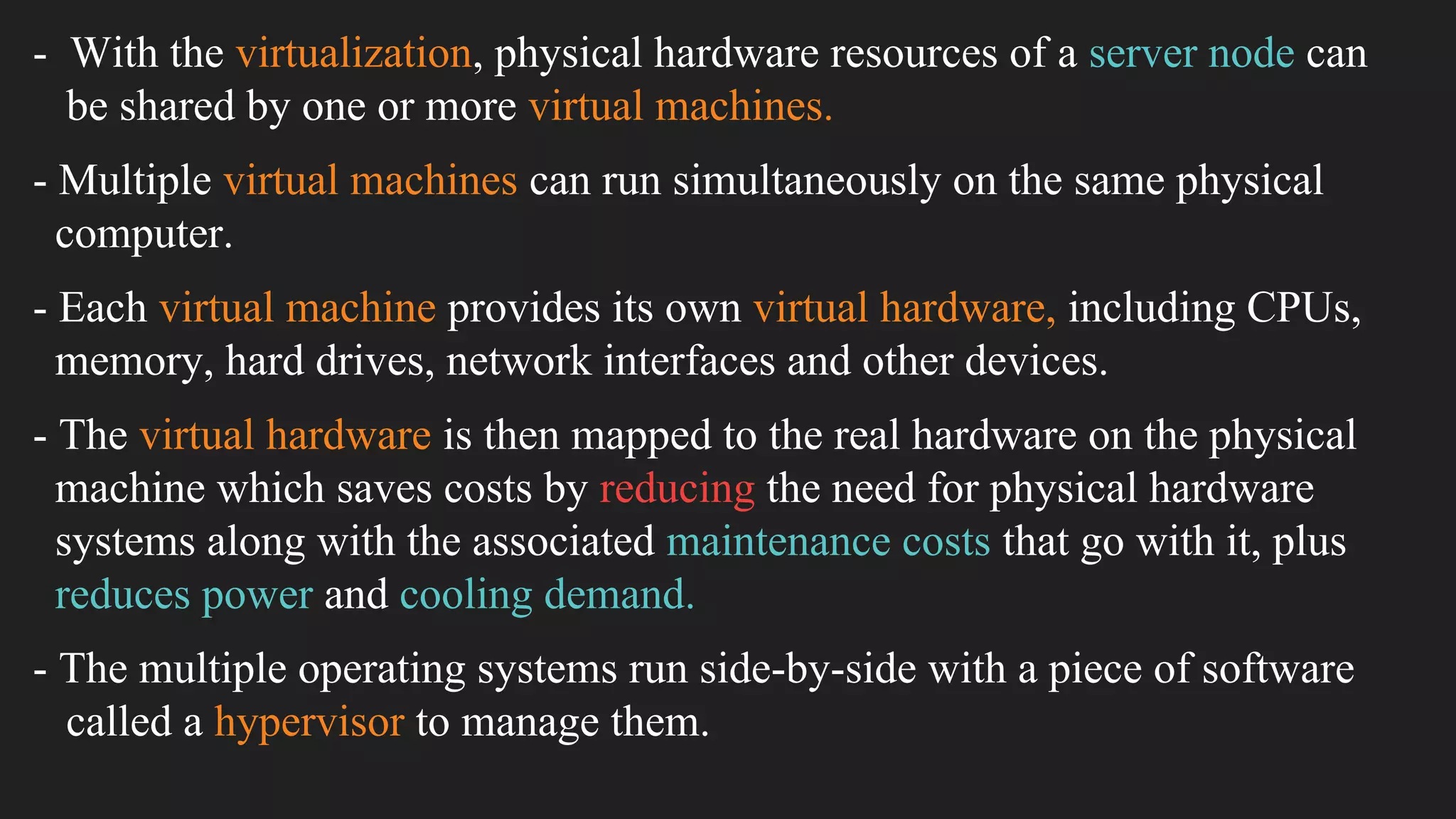 - With the virtualization, physical hardware resources of a server node can
be shared by one or more virtual machines.
- Multiple virtual machines can run simultaneously on the same physical
computer.
- Each virtual machine provides its own virtual hardware, including CPUs,
memory, hard drives, network interfaces and other devices.
- The virtual hardware is then mapped to the real hardware on the physical
machine which saves costs by reducing the need for physical hardware
systems along with the associated maintenance costs that go with it, plus
reduces power and cooling demand.
- The multiple operating systems run side-by-side with a piece of software
called a hypervisor to manage them.
 