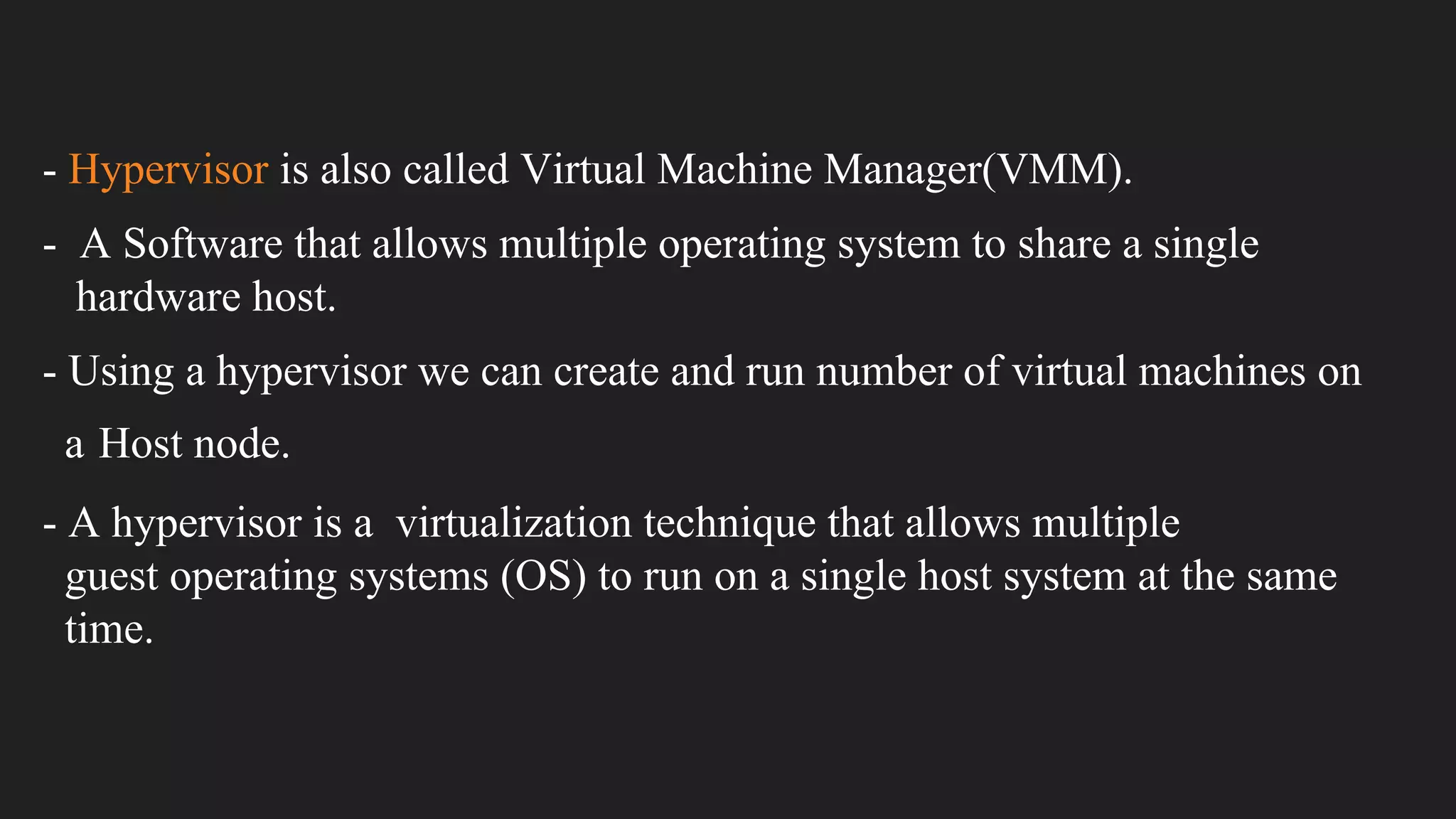 - Hypervisor is also called Virtual Machine Manager(VMM).
- A Software that allows multiple operating system to share a single
hardware host.
- Using a hypervisor we can create and run number of virtual machines on
a Host node.
- A hypervisor is a virtualization technique that allows multiple
guest operating systems (OS) to run on a single host system at the same
time.
 