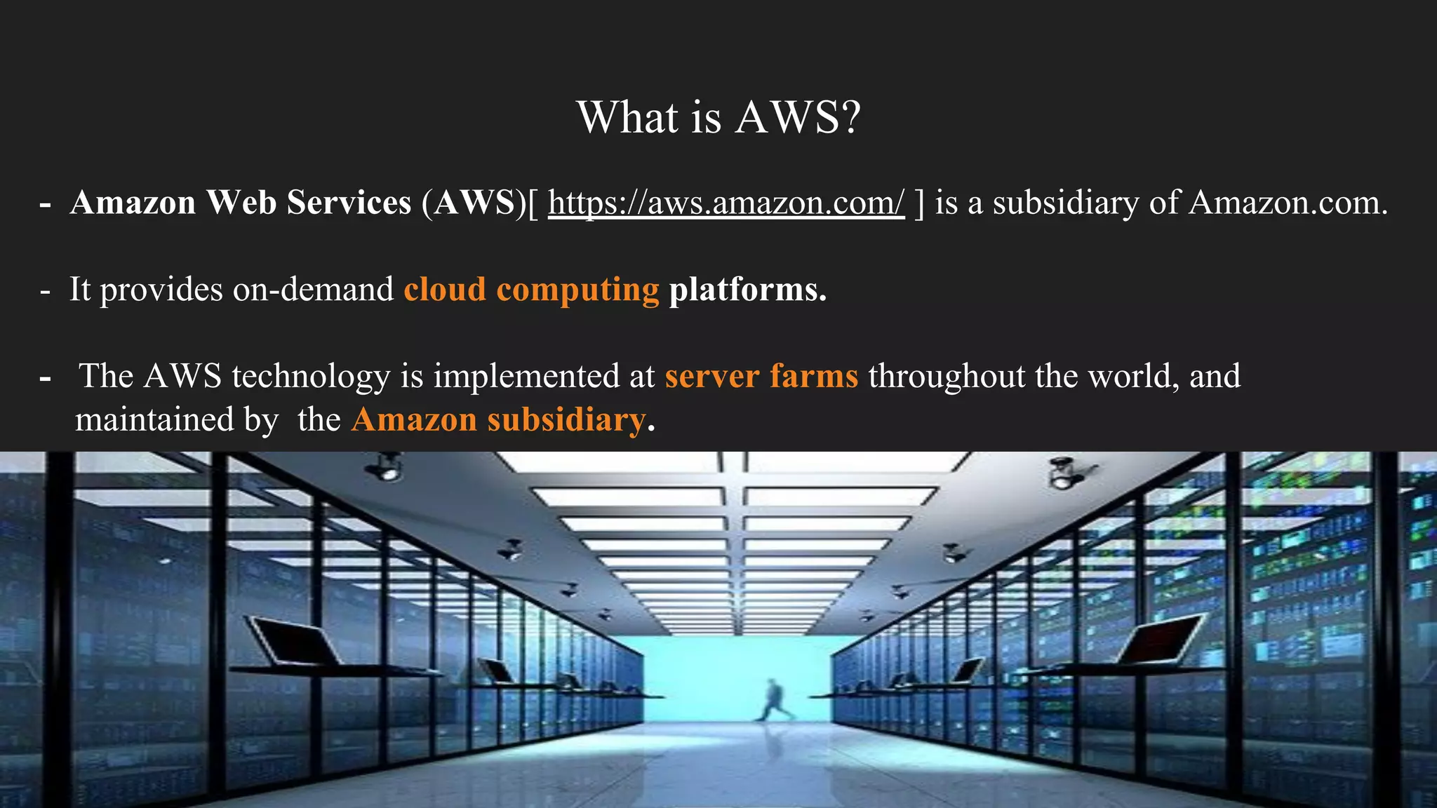 What is AWS?
- Amazon Web Services (AWS)[ https://aws.amazon.com/ ] is a subsidiary of Amazon.com.
- It provides on-demand cloud computing platforms.
- The AWS technology is implemented at server farms throughout the world, and
maintained by the Amazon subsidiary.
 