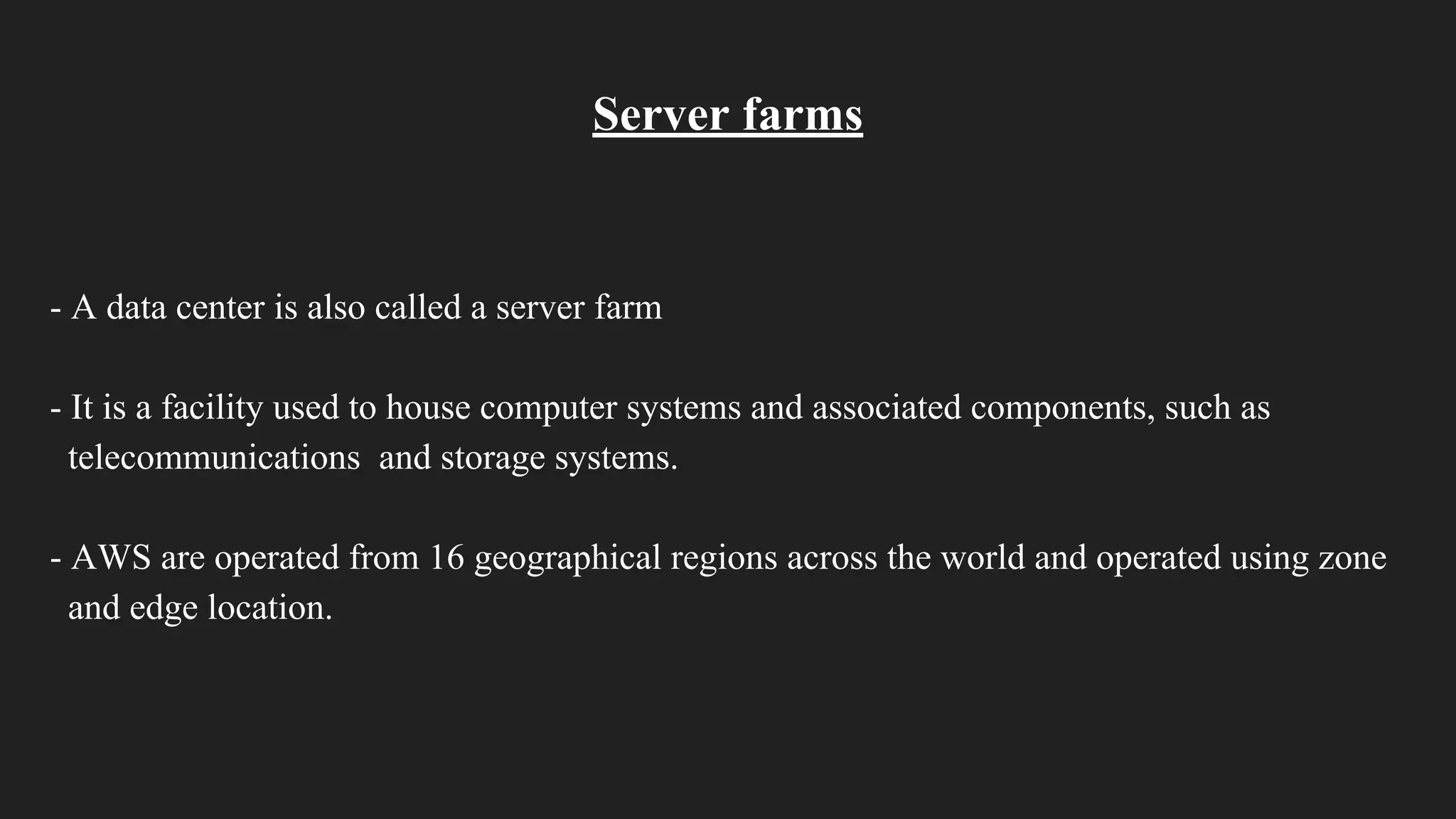 Server farms
- A data center is also called a server farm
- It is a facility used to house computer systems and associated components, such as
telecommunications and storage systems.
- AWS are operated from 16 geographical regions across the world and operated using zone
and edge location.
 