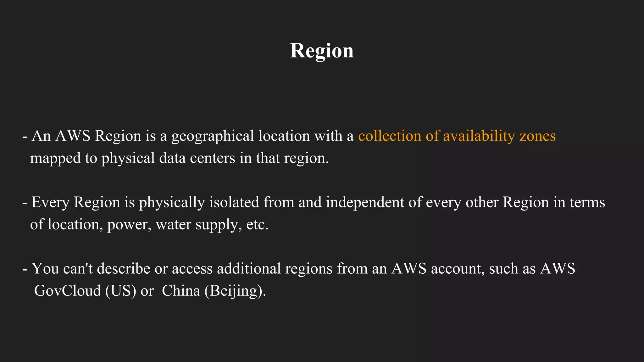 Region
- An AWS Region is a geographical location with a collection of availability zones
mapped to physical data centers in that region.
- Every Region is physically isolated from and independent of every other Region in terms
of location, power, water supply, etc.
- You can't describe or access additional regions from an AWS account, such as AWS
GovCloud (US) or China (Beijing).
 