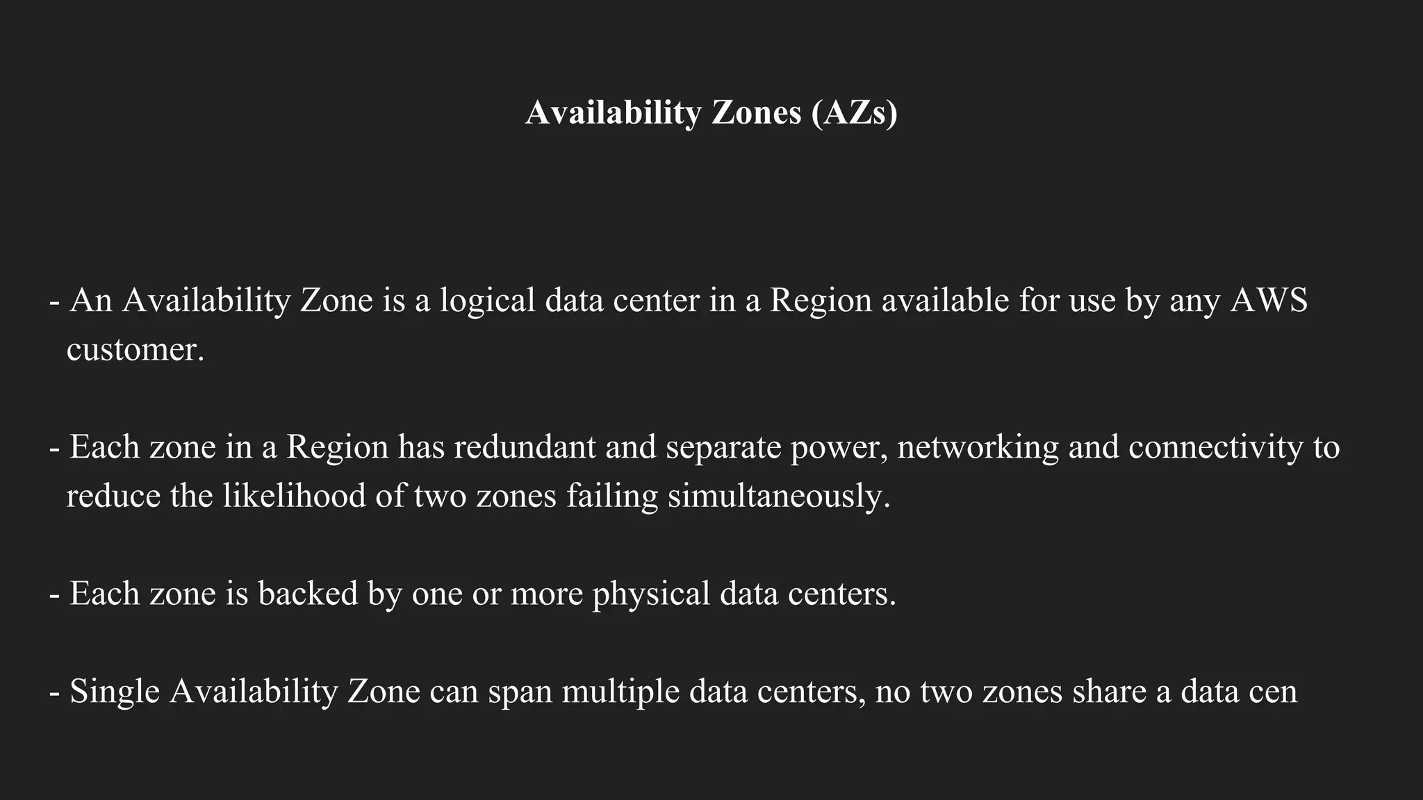 Availability Zones (AZs)
- An Availability Zone is a logical data center in a Region available for use by any AWS
customer.
- Each zone in a Region has redundant and separate power, networking and connectivity to
reduce the likelihood of two zones failing simultaneously.
- Each zone is backed by one or more physical data centers.
- Single Availability Zone can span multiple data centers, no two zones share a data cen
 