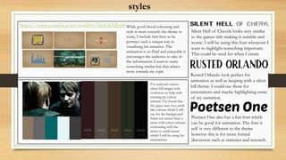 styles
https://www.youtube.com/watch?v=I6ak3ebBep0 While good blood colouring and
style is more towards the theme to
sonic, I include him here as he
portrays such a unique way to
visualising his narrative. The
animation is so fluid and enjoyable it
encourages the audience to take in
the information. I want to make
something similar but that relates
more towards my topic
I've analysed various
silent hill images with
coolers.co to help with
creating my colour
scheme. I've found that
the game uses very earth
like colours which I will
use for the background.
Some cut scenes have a
more cold colour scheme
contrasting with the
down to earth nature
which I will be using for
annotations.
Silent Hell of Cheryle looks very similar
to the games title making it suitable and
iconic. I will be using this font whenever I
want to highlight something important.
This could be used for when I create
titles.
Rusted Orlando look perfect for
animation as well as keeping with a silent
hill theme. I could use these for
annotations and maybe highlighting some
of my narration.
Poetsen One also has a fun font which
can be good for animation. The font it
self is very different to the theme
however this is for more formal
discussion such as statistics and research.
 