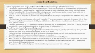 Is there any repetition in the images you have collected? Repeated colours/images styles/fonts/tone/mood
• I chose images to represent the style and mood of my factual piece. I chose many images from the silent hill franchise specifically Silent
Hill 2 and Silent Hills P.T. Most of silent hill 2 images are very gritty and set in very ruined urban streets covered with graffiti. This is
similar to how dark and dirty the corridor within P.T is following the same ruined structure. Another picture of a man within mist is
related to the world of silent hill as the game is covered with a thick fog.
• There are a couple of images that are projectors with damaged film. I chose these images as it captures the same dull broken mood as the
games.
• I also have images of screen glitches and coding which is related to P.T as the game sometimes messes with the screen to trick the player.
• The most repeated colour contrasting with the dull greys and blacks is red. This colouration is used a lot within the silent hill games as
blood, lights and furniture.
• I’ve chosen images such as the TV’s and consoles to show the progression with the silent hill games. The old Sony TV and ps2 represents
what silent hill 2 would’ve been played on while the flat screen TV and the ps4 represents P.T.
How will your mood board influence your final product?
• The Silent Hill 2 and Silent Hills P.T images represent the areas of where I’m showing my gameplay or found footage of the game. The
gritty and dark setting of the images can also represent the style of my product.
• I can stylize my visual presentation to look like an old projector with damaged footage. This style can be used as a filter over my non
silent hill footage keeping a consistent tone. I can also use these for transitions.
• The image of the screen glitch can also be used for transitions as its reminiscent towards the P.T game.
• When I talk about the context behind silent hill 2 ill be using the image of the 2001 T.V and play my found footage over it. This will stay
away from copyright and will show what the game would look have looked like at the time. I will do the same with P.T but within the
newer flat screen T.V keeping with the style.
• The grey tones will be used as a background while I use red lettering to annotate certain videos and images.
Mood board analysis
 