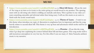 • https://www.youtube.com/watch?v=w2cK8mOG4Q8 (Sep 2018) Silent hill theme – Ill use the start
of the song as an intro as its iconic to the series giving an overall mood to my product. The opening
starts with an old string solo which is chilling yet melodic and classy. This is perfect to my video as I
want something enjoyable and informal rather then being scary. I will use this music as an outro to
finish with the iconic sound track.
• https://www.youtube.com/watch?v=6LB7LZZGpkw (Sep 2018) Theme of Laura – I want to use
this theme when introduce my topic of discussion to emphasize how its important and that the song
heavily relates to second silent hill. This theme is very up beat and adventures which works well for an
introduction.
• https://www.youtube.com/watch?v=e8QTDnqWAEk (Sep 2018) Promise – ill use this the song
when I go deep into explaining the context behind silent hill and there games. This song works well to
add mysterious atmosphere its very low key. For this effect I can use many of Akira Yamaoka ambient
music to my narrative.
MUSIC
 