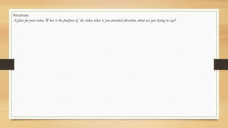 Structure:
A plan for your video. What is the purpose of the video, what is you intended direction, what are you trying to say?
 