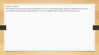 Content research:
What materials and info do you need for your production? The core of a good factual project is doing the background work in terms of
researching the topic and getting the right contributors. Use this and additional slides to collect this. Reference your sources.
 