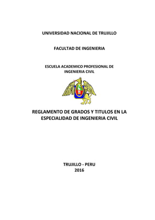 UNIVERSIDAD NACIONAL DE TRUJILLO
FACULTAD DE INGENIERIA
ESCUELA ACADEMICO PROFESIONAL DE
INGENIERIA CIVIL
REGLAMENTO DE GRADOS Y TITULOS EN LA
ESPECIALIDAD DE INGENIERIA CIVIL
TRUJILLO - PERU
2016
 