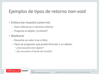 Copyright © 2015, Oracle y/o sus filiales. Todos los derechos reservados.
Ejemplos de tipos de retorno non-void
• Entero (se muestra como int)
– Hace referencia a números enteros
– Pregunta al objeto: ¿Cuántos?
• Booleano
– Devuelve un valor true o false.
– Tipos de preguntas que puede formular a un objeto:
• ¿Está tocando otro objeto?
• ¿Se encuentra al borde del mundo?
JF 3-2
Métodos, variables y parámetros
17
 