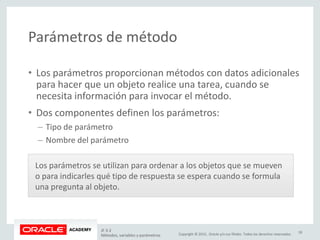 Copyright © 2015, Oracle y/o sus filiales. Todos los derechos reservados.
Parámetros de método
• Los parámetros proporcionan métodos con datos adicionales
para hacer que un objeto realice una tarea, cuando se
necesita información para invocar el método.
• Dos componentes definen los parámetros:
– Tipo de parámetro
– Nombre del parámetro
Los parámetros se utilizan para ordenar a los objetos que se mueven
o para indicarles qué tipo de respuesta se espera cuando se formula
una pregunta al objeto.
JF 3-2
Métodos, variables y parámetros
18
 