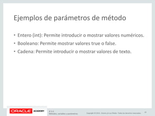 Copyright © 2015, Oracle y/o sus filiales. Todos los derechos reservados.
Ejemplos de parámetros de método
• Entero (int): Permite introducir o mostrar valores numéricos.
• Booleano: Permite mostrar valores true o false.
• Cadena: Permite introducir o mostrar valores de texto.
JF 3-2
Métodos, variables y parámetros
19
 