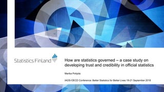 How are statistics governed – a case study on
developing trust and credibility in official statistics
Marika Pohjola
IAOS-OECD Conference: Better Statistics for Better Lives 19-21 September 2018
 