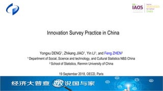Innovation Survey Practice in China; 19 Sep 2018; OECD Paris 1
Innovation Survey Practice in China
Yongxu DENG1
, Zhikang JIAO1
, Yin LI1
, and Feng ZHEN2
1
Department of Social, Science and technology, and Cultural Statistics NBS China
2
School of Statistics, Renmin University of China
19 September 2018, OECD, Paris
 