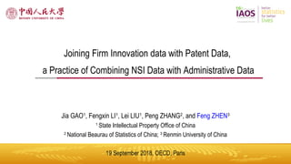 Joining Firm Innovation data with Patent Data, a Practice of Combining NSI Data with Administrative Data; 19 Sep 2018; OECD Paris
1
Joining Firm Innovation data with Patent Data,
a Practice of Combining NSI Data with Administrative Data
Jia GAO1
, Fengxin LI1
, Lei LIU1
, Peng ZHANG2
, and Feng ZHEN3
1
State Intellectual Property Office of China
2
National Beaurau of Statistics of China; 3
Renmin University of China
19 September 2018, OECD, Paris
 