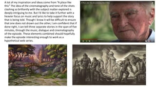 A lot of my inspiration and ideas come from “A place like
this” The idea of the cinematography and tone of the shots
clashing so brilliantly with the subject matter explored is
deeply intriguing to me. But I’d like to take it further with a
heavier focus on music and lyrics to help support the story
that is being told. Though I know it will be difficult to ensure
that one does not drown out the other, I am confident that if
done right, I can tell three separate stories in the span of five
minutes, through the music, dialogue and cinematography
of the episode. These elements combined should hopefully
make the episode interesting enough to work as a
hypothetical web series.
 