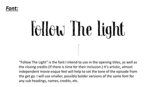 “Follow The Light” is the font I intend to use in the opening titles, as well as
the closing credits (If there is time for their inclusion.) It’s artistic, almost
independent movie-esque feel will help to set the tone of the episode from
the get go. I will use smaller, possibly bolder versions of the same font for
any sub headings, names, credits, etc.
Font:
 