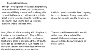 Organizing the participants.
Though I would prefer an outdoor, bright sunny
location for the interview, the current winter
weather will likely prevent me from being able
to see this through, so I will make it a point to
scout several locations close to my interviewee
to ensure I have several back up locations
available should the need arise.
I will also need to consider how I’m going
to record the cover for my music, what
device I’m going to use, the tempo, etc.
Most, if not all of the shooting will take place on
location at the interviewee’s office in Thirsk,
which means I will be limited in my shooting
locations to areas in and around that office, the
same can be said for where I will record the
music for the film. Where I shoot however will
depend almost entirely on the weather.
The music will be recorded in a studio
with a piano, the vocals will be
recorded later on a microphone or
recorder, depending which would be
better suited.
 