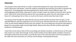The purpose of this video will be to create a relationship between the song I have selected and the
stories told by the interviewee, I want the audience viewing the documentary to be able to interpret the
song choice, cinematography and meaning behind the stories told in several different ways. The
cinematography will be often unfocused, in order to make it easier for viewers to hear the story and the
music. Most of the shots will be focused on the surrounding area rather than the interviewee, as the
focus isn’t really going to be on them, so much as the music, and the story they have to tell.
I’m trying to show through this video that the way we see the world and events from the past, can be
radically different under the application of music and sound. And that what we hear and what we see on
a film can tell entirely different stories from one another. The surrounding area around the interviewee is
going to be very pretty, bright and well light ideally. Whereas the story she tells could be quite bleak,
mysterious and bittersweet.
I want there to be several shots of the surrounding area without voiceover, so that the lyrics of the song I
have chosen can really shine through. As the soulful melody of Ivory Black will be a brilliant contrast to
the bright environment of the video, much like the story in the interview itself. So the final emphasis of
the video will most certainly be on contrast and the deeper meaning behind words.
STRUCTURE:
 