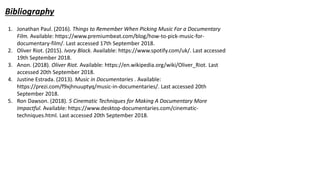 Bibliography
1. Jonathan Paul. (2016). Things to Remember When Picking Music For a Documentary
Film. Available: https://www.premiumbeat.com/blog/how-to-pick-music-for-
documentary-film/. Last accessed 17th September 2018.
2. Oliver Riot. (2015). Ivory Black. Available: https://www.spotify.com/uk/. Last accessed
19th September 2018.
3. Anon. (2018). Oliver Riot. Available: https://en.wikipedia.org/wiki/Oliver_Riot. Last
accessed 20th September 2018.
4. Justine Estrada. (2013). Music in Documentaries . Available:
https://prezi.com/f9xjhnuuptyq/music-in-documentaries/. Last accessed 20th
September 2018.
5. Ron Dawson. (2018). 5 Cinematic Techniques for Making A Documentary More
Impactful. Available: https://www.desktop-documentaries.com/cinematic-
techniques.html. Last accessed 20th September 2018.
 