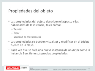Copyright © 2015, Oracle y/o sus filiales. Todos los derechos reservados.
Propiedades del objeto
• Las propiedades del objeto describen el aspecto y las
habilidades de la instancia, tales como:
– Tamaño
– Color
– Variedad de movimientos
• Las propiedades se pueden visualizar y modificar en el código
fuente de la clase.
• Cada vez que se crea una nueva instancia de un Actor como la
instancia Bee, tiene sus propias propiedades.
JF 3-2
Métodos, variables y parámetros
21
 