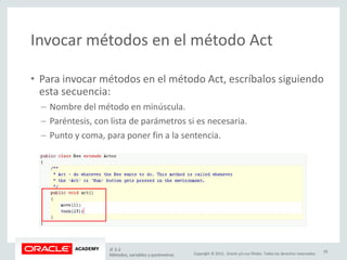 Copyright © 2015, Oracle y/o sus filiales. Todos los derechos reservados.
Invocar métodos en el método Act
• Para invocar métodos en el método Act, escríbalos siguiendo
esta secuencia:
– Nombre del método en minúscula.
– Paréntesis, con lista de parámetros si es necesaria.
– Punto y coma, para poner fin a la sentencia.
JF 3-2
Métodos, variables y parámetros
29
 