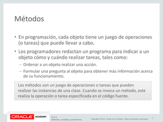 Copyright © 2015, Oracle y/o sus filiales. Todos los derechos reservados.
Métodos
• En programación, cada objeto tiene un juego de operaciones
(o tareas) que puede llevar a cabo.
• Los programadores redactan un programa para indicar a un
objeto cómo y cuándo realizar tareas, tales como:
– Ordenar a un objeto realizar una acción.
– Formular una pregunta al objeto para obtener más información acerca
de su funcionamiento.
Los métodos son un juego de operaciones o tareas que pueden
realizar las instancias de una clase. Cuando se invoca un método, este
realiza la operación o tarea especificada en el código fuente.
JF 3-2
Métodos, variables y parámetros
5
 