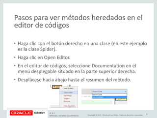 Copyright © 2015, Oracle y/o sus filiales. Todos los derechos reservados.
Pasos para ver métodos heredados en el
editor de códigos
• Haga clic con el botón derecho en una clase (en este ejemplo
es la clase Spider).
• Haga clic en Open Editor.
• En el editor de códigos, seleccione Documentation en el
menú desplegable situado en la parte superior derecha.
• Desplácese hacia abajo hasta el resumen del método.
JF 3-2
Métodos, variables y parámetros
8
 