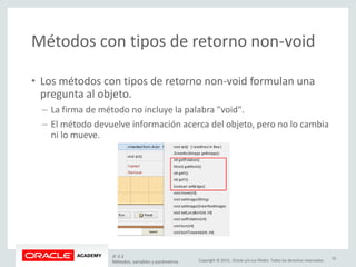 Copyright © 2015, Oracle y/o sus filiales. Todos los derechos reservados.
Métodos con tipos de retorno non-void
• Los métodos con tipos de retorno non-void formulan una
pregunta al objeto.
– La firma de método no incluye la palabra "void".
– El método devuelve información acerca del objeto, pero no lo cambia
ni lo mueve.
JF 3-2
Métodos, variables y parámetros
16
 