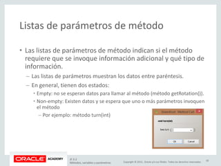 Copyright © 2015, Oracle y/o sus filiales. Todos los derechos reservados.
Listas de parámetros de método
• Las listas de parámetros de método indican si el método
requiere que se invoque información adicional y qué tipo de
información.
– Las listas de parámetros muestran los datos entre paréntesis.
– En general, tienen dos estados:
• Empty: no se esperan datos para llamar al método (método getRotation()).
• Non-empty: Existen datos y se espera que uno o más parámetros invoquen
el método
– Por ejemplo: método turn(int)
JF 3-2
Métodos, variables y parámetros
20
 