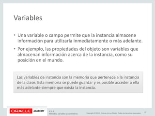 Copyright © 2015, Oracle y/o sus filiales. Todos los derechos reservados.
Variables
• Una variable o campo permite que la instancia almacene
información para utilizarla inmediatamente o más adelante.
• Por ejemplo, las propiedades del objeto son variables que
almacenan información acerca de la instancia, como su
posición en el mundo.
Las variables de instancia son la memoria que pertenece a la instancia
de la clase. Esta memoria se puede guardar y es posible acceder a ella
más adelante siempre que exista la instancia.
JF 3-2
Métodos, variables y parámetros
22
 