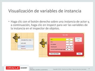 Copyright © 2015, Oracle y/o sus filiales. Todos los derechos reservados.
Visualización de variables de instancia
• Haga clic con el botón derecho sobre una instancia de actor y,
a continuación, haga clic en Inspect para ver las variables de
la instancia en el inspector de objetos.
JF 3-2
Métodos, variables y parámetros
23
 