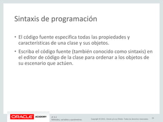 Copyright © 2015, Oracle y/o sus filiales. Todos los derechos reservados.
Sintaxis de programación
• El código fuente especifica todas las propiedades y
características de una clase y sus objetos.
• Escriba el código fuente (también conocido como sintaxis) en
el editor de código de la clase para ordenar a los objetos de
su escenario que actúen.
JF 3-2
Métodos, variables y parámetros
24
 