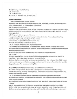 5
211.52 Washing and toilet facilities.
211.56 Sanitation.
211.58 Maintenance.
211.52-211.58 should be neat, clean and good
Subpart D-Equipment
211.63 Equipment design, size, and location:
Equipment shall be of appropriate design, adequate size, and suitably located to facilitate operations
for its intended use and for its cleaning and maintenance.
211.65 Equipment construction:
Equipment shall be constructed so that surfaces that contact components, in-process materials, or drug
products shall not be reactive, additive, so as to alter the safety, identity, strength, quality, or purity of
the drug product
211.67 Equipment cleaning and maintenance:
•Equipment shall be cleaned, maintained, to prevent contamination that would alter the safety,
identity, strength, quality, or purity of the drug product.
•Inspection of equipment for cleanliness before use.
•Records shall be kept of maintenance, cleaning.
211.68 Automatic, mechanical, and electronic equipment:
(a) Equipments including computers, or related systems that will perform a function satisfactorily.
(b) They shall be routinely calibrated, inspected, or checked according to a written program designed to
assure proper performance.
(c)Written records of those calibration checks and inspections shall be maintained.
211.72 Filter:
(a) Fiber -releasing filters may not be used for injectable drug products unless it is not possible to
manufacture such drug products without the use of such filters.
(b) If use of a fiber -releasing filter is necessary, an additional non- fiber -releasing filter of 0.22 micron
maximum mean porosity shall subsequently be used to reduce the content of particles in the injectable
drug product. Use of an asbestos-containing filter.
Subpart E-Control of Components and Drug Product Containers and Closures
211.80 General requirement: There shall be written procedures in sufficient detail the receipt,
identification, storage, handling, sampling, testing, and approval or rejection of components and drug
product containers and closures.
211.82 Receipt and storage of untested components, drug product containers, and closures:
(a) They shall be examined visually for appropriate labeling as to contents, container damage or broken
seals, and contamination.
(b) They shall be stored under quarantine until they have been tested or examined, as appropriate, and
released.
211.84 Testing and approval or rejection of components, drug product containers, and closures:
(a) The lot has been sampled, tested, as appropriate, and released for use by the quality control unit.
(b) Representative samples of each shipment of each lot shall be collected for testing or examination.
 