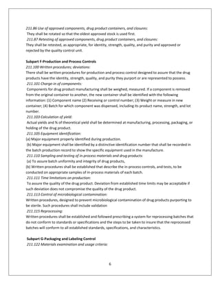 6
211.86 Use of approved components, drug product containers, and closures:
They shall be rotated so that the oldest approved stock is used first.
211.87 Retesting of approved components, drug product containers, and closures:
They shall be retested, as appropriate, for identity, strength, quality, and purity and approved or
rejected by the quality control unit.
Subpart F-Production and Process Controls
211.100 Written procedures; deviations:
There shall be written procedures for production and process control designed to assure that the drug
products have the identity, strength, quality, and purity they purport or are represented to possess.
211.101 Charge-in of components:
Components for drug product manufacturing shall be weighed, measured. If a component is removed
from the original container to another, the new container shall be identified with the following
information: (1) Component name (2) Receiving or control number; (3) Weight or measure in new
container; (4) Batch for which component was dispensed, including its product name, strength, and lot
number.
211.103 Calculation of yield:
Actual yields and % of theoretical yield shall be determined at manufacturing, processing, packaging, or
holding of the drug product.
211.105 Equipment identification:
(a) Major equipment properly identified during production.
(b) Major equipment shall be identified by a distinctive identification number that shall be recorded in
the batch production record to show the specific equipment used in the manufacture.
211.110 Sampling and testing of in-process materials and drug products:
(a) To assure batch uniformity and integrity of drug products,
(b) Written procedures shall be established that describe the in-process controls, and tests, to be
conducted on appropriate samples of in-process materials of each batch.
211.111 Time limitations on production:
To assure the quality of the drug product. Deviation from established time limits may be acceptable if
such deviation does not compromise the quality of the drug product.
211.113 Control of microbiological contamination:
Written procedures, designed to prevent microbiological contamination of drug products purporting to
be sterile. Such procedures shall include validation
211.115 Reprocessing:
Written procedures shall be established and followed prescribing a system for reprocessing batches that
do not conform to standards or specifications and the steps to be taken to insure that the reprocessed
batches will conform to all established standards, specifications, and characteristics.
Subpart G-Packaging and Labeling Control
211.122 Materials examination and usage criteria:
 
