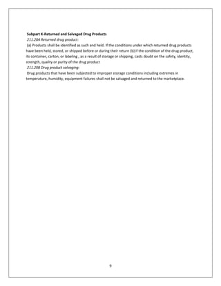 9
Subpart K-Returned and Salvaged Drug Products
211.204 Returned drug product:
(a) Products shall be identified as such and held. If the conditions under which returned drug products
have been held, stored, or shipped before or during their return (b) if the condition of the drug product,
its container, carton, or labeling , as a result of storage or shipping, casts doubt on the safety, identity,
strength, quality or purity of the drug product
211.208 Drug product salvaging:
Drug products that have been subjected to improper storage conditions including extremes in
temperature, humidity, equipment failures shall not be salvaged and returned to the marketplace.
 