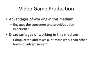 Video Game Production
• Advantages of working in this medium
– Engages the consumer and provides a fun
experience
• Disadvantages of working in this medium
– Complicated and takes a lot more work than other
forms of advertisement.
 
