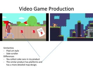 Video Game Production
Similarities
- Pixel art style
- Side-scroller
Differences
- You collect coke cans in my product
- The similar product has platforms and
has a more detailed map design.
 