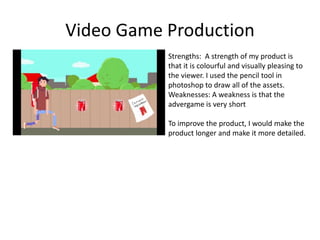 Video Game Production
Strengths: A strength of my product is
that it is colourful and visually pleasing to
the viewer. I used the pencil tool in
photoshop to draw all of the assets.
Weaknesses: A weakness is that the
advergame is very short
To improve the product, I would make the
product longer and make it more detailed.
 