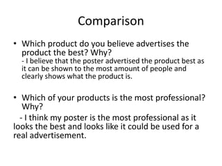 Comparison
• Which product do you believe advertises the
product the best? Why?
- I believe that the poster advertised the product best as
it can be shown to the most amount of people and
clearly shows what the product is.
• Which of your products is the most professional?
Why?
- I think my poster is the most professional as it
looks the best and looks like it could be used for a
real advertisement.
 