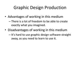 Graphic Design Production
• Advantages of working in this medium
– There is a lot of freedom to be able to create
exactly what you imagined.
• Disadvantages of working in this medium
– It’s hard to use graphic design software straight
away, as you need to learn to use it.
 