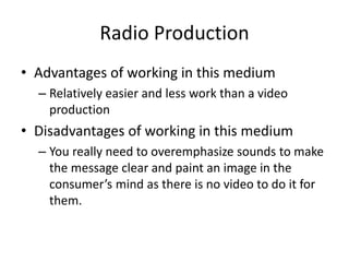 Radio Production
• Advantages of working in this medium
– Relatively easier and less work than a video
production
• Disadvantages of working in this medium
– You really need to overemphasize sounds to make
the message clear and paint an image in the
consumer’s mind as there is no video to do it for
them.
 