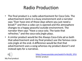Radio Production
• The final product is a radio advertisement for Coca Cola. The
advertisement starts in a busy environment and a narrator
says “Ever have one of those days where you just need a
break?” and then a coke can is opened and the atmosphere
changes to a happy peaceful outside environment. The
narrator then says “Have a coca-cola. The taste that
refreshes.” and the coca-cola jingle plays.
• A similar product would be the Always Coca-Cola ad as both
that advertisement and my final product use the famous coca-
cola jingle at the end. A difference would be that that
advertisement uses a song whereas my product doesn’t and
instead opts for a narrative.
My final product
https://www.youtube.com/watch?v=9cLZQ_2ITLI
Similar product
 