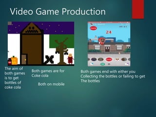 Video Game Production
The aim of
both games
is to get
bottles of
coke cola
Both games are for
Coke cola
Both games end with either you
Collecting the bottles or failing to get
The bottles
Both on mobile
 