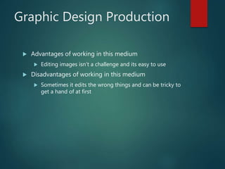 Graphic Design Production
 Advantages of working in this medium
 Editing images isn’t a challenge and its easy to use
 Disadvantages of working in this medium
 Sometimes it edits the wrong things and can be tricky to
get a hand of at first
 